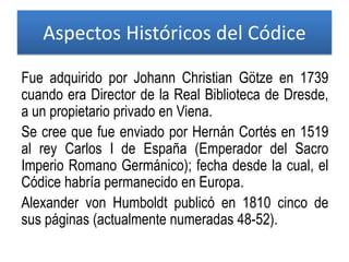 Aspectos Históricos del Códice
Fue adquirido por Johann Christian Götze en 1739
cuando era Director de la Real Biblioteca de Dresde,
a un propietario privado en Viena.
Se cree que fue enviado por Hernán Cortés en 1519
al rey Carlos I de España (Emperador del Sacro
Imperio Romano Germánico); fecha desde la cual, el
Códice habría permanecido en Europa.
Alexander von Humboldt publicó en 1810 cinco de
sus páginas (actualmente numeradas 48-52).
 