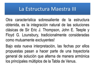 Otra característica sobresaliente de la estructura
obtenida, es la integración natural de las soluciones
clásicas de Sir Eric J. Thompson, John E. Teeple y
Floyd G. Lounsbury, tradicionalmente consideradas
como mutuamente excluyentes!
Bajo esta nueva interpretación, las fechas por ellos
propuestas pasan a hacer parte de una trayectoria
general de solución que alterna de manera armónica
los principales múltiplos de la Tabla de Venus.
La Estructura Maestra III
 