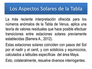 Los Aspectos Solares de la Tabla
La más reciente interpretación ofrecida para los
números anómalos de la Tabla de Venus, aplica una
teoría de valores residuales que hace posible efectuar
transiciones entre estaciones solares previamente
establecidas (Barrera A., 2012).
Estas estaciones solares coinciden con pasos del Sol
por el nadir y el cenit, y con solsticios y equinoccios,
calculados a latitudes específicas del área Maya.
Esto, colateralmente, resuelve diversos interrogantes.
 