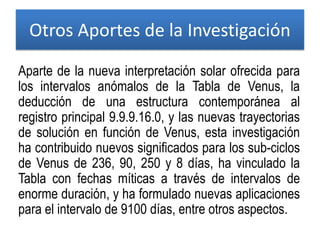 Otros Aportes de la Investigación
Aparte de la nueva interpretación solar ofrecida para
los intervalos anómalos de la Tabla de Venus, la
deducción de una estructura contemporánea al
registro principal 9.9.9.16.0, y las nuevas trayectorias
de solución en función de Venus, esta investigación
ha contribuido nuevos significados para los sub-ciclos
de Venus de 236, 90, 250 y 8 días, ha vinculado la
Tabla con fechas míticas a través de intervalos de
enorme duración, y ha formulado nuevas aplicaciones
para el intervalo de 9100 días, entre otros aspectos.
 