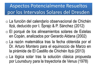 Aspectos Potencialmente Resueltos
por los Intervalos Solares del Dresden
o La función del calendario observacional de Chichén
Itzá, deducido por I. Šprajc & P. Sánchez (2012)
o El porqué de los alineamientos solares de Estelas
en Copán, analizados por Gerardo Aldana (2002)
o La razón matemática tras la fecha obtenida por el
Dr. Arturo Montero para el equinoccio de Marzo en
la pirámide de El Castillo de Chichén Itzá (2013)
o La lógica solar tras la solución clásica propuesta
por Lounsbury para la trayectoria de Venus (1978)
 