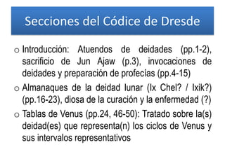 Secciones del Códice de Dresde
o Introducción: Atuendos de deidades (pp.1-2),
sacrificio de Jun Ajaw (p.3), invocaciones de
deidades y preparación de profecías (pp.4-15)
o Almanaques de la deidad lunar (Ix Chel? / Ixik?)
(pp.16-23), diosa de la curación y la enfermedad (?)
o Tablas de Venus (pp.24, 46-50): Tratado sobre la(s)
deidad(es) que representa(n) los ciclos de Venus y
sus intervalos representativos
 