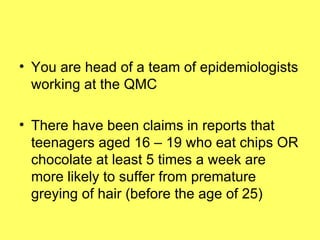 You are head of a team of epidemiologists working at the QMC There have been claims in reports that teenagers aged 16 – 19 who eat chips OR chocolate at least 5 times a week are more likely to suffer from premature greying of hair (before the age of 25) 