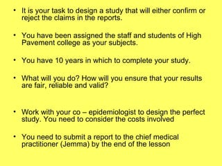 It is your task to design a study that will either confirm or reject the claims in the reports. You have been assigned the staff and students of High Pavement college as your subjects. You have 10 years in which to complete your study. What will you do? How will you ensure that your results are fair, reliable and valid? Work with your co – epidemiologist to design the perfect study. You need to consider the costs involved You need to submit a report to the chief medical practitioner (Jemma) by the end of the lesson 