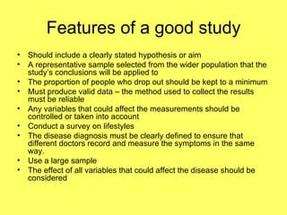 Features of a good study Should include a clearly stated hypothesis or aim A representative sample selected from the wider population that the study’s conclusions will be applied to The proportion of people who drop out should be kept to a minimum Must produce valid data – the method used to collect the results must be reliable  Any variables that could affect the measurements should be controlled or taken into account Conduct a survey on lifestyles The disease diagnosis must be clearly defined to ensure that different doctors record and measure the symptoms in the same way. Use a large sample The effect of all variables that could affect the disease should be considered 