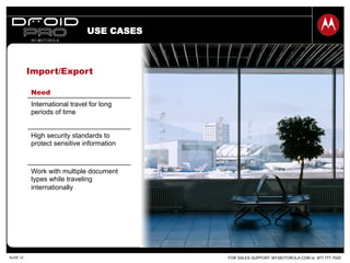 FOR SALES SUPPORT: MY.MOTOROLA.COM or 877.777.7520SLIDE 12
USE CASES
Need
International travel for long
periods of time
High security standards to
protect sensitive information
Work with multiple document
types while traveling
internationally
Import/Export
 