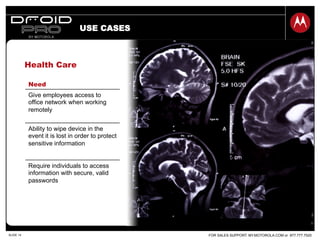 FOR SALES SUPPORT: MY.MOTOROLA.COM or 877.777.7520SLIDE 14
Health Care
Need
Give employees access to
office network when working
remotely
Ability to wipe device in the
event it is lost in order to protect
sensitive information
Require individuals to access
information with secure, valid
passwords
USE CASES
 