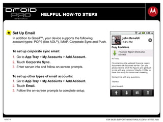FOR SALES SUPPORT: MY.MOTOROLA.COM or 877.777.7520SLIDE 16
HELPFUL HOW-TO STEPS
Set Up Email
In addition to Gmail™, your device supports the following
account types: POP3 (like AOL®), IMAP, Corporate Sync and Push.
To set up corporate sync email:
1.  Go to App Tray > My Accounts > Add Account.
2.  Touch Corporate Sync.
3.  Enter server info and follow on-screen prompts.
To set up other types of email accounts:
1.  Go to App Tray > My Accounts > Add Account.
2.  Touch Email.
3.  Follow the on-screen prompts to complete setup.
 