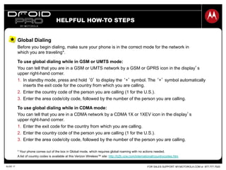 FOR SALES SUPPORT: MY.MOTOROLA.COM or 877.777.7520SLIDE 17
HELPFUL HOW-TO STEPS
Global Dialing
Before you begin dialing, make sure your phone is in the correct mode for the network in
which you are traveling*.
To use global dialing while in GSM or UMTS mode:
You can tell that you are in a GSM or UMTS network by a GSM or GPRS icon in the display’s
upper right-hand corner.
1.  In standby mode, press and hold ‘0’ to display the ‘+’ symbol. The ‘+’ symbol automatically
inserts the exit code for the country from which you are calling.
2.  Enter the country code of the person you are calling (1 for the U.S.).
3.  Enter the area code/city code, followed by the number of the person you are calling.
To use global dialing while in CDMA mode:
You can tell that you are in a CDMA network by a CDMA 1X or 1XEV icon in the display’s
upper right-hand corner.
1.  Enter the exit code for the country from which you are calling.
2.  Enter the country code of the person you are calling (1 for the U.S.).
3.  Enter the area code/city code, followed by the number of the person you are calling.
* Your phone comes out of the box in Global mode, which requires global roaming with no actions needed.
A list of country codes is available at this Verizon Wireless™ site: http://b2b.vzw.com/international/countrycodes.htm
 