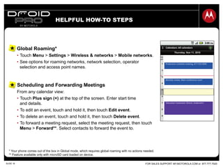FOR SALES SUPPORT: MY.MOTOROLA.COM or 877.777.7520SLIDE 18
Scheduling and Forwarding Meetings
From any calendar view:
•  Touch Plus sign (+) at the top of the screen. Enter start time
and details.
•  To edit an event, touch and hold it, then touch Edit event.
•  To delete an event, touch and hold it, then touch Delete event.
•  To forward a meeting request, select the meeting request, then touch
Menu > Forward**. Select contacts to forward the event to.
Global Roaming*
•  Touch Menu > Settings > Wireless & networks > Mobile networks.
•  See options for roaming networks, network selection, operator
selection and access point names.
HELPFUL HOW-TO STEPS
* Your phone comes out of the box in Global mode, which requires global roaming with no actions needed.
** Feature available only with microSD card loaded on device.
 
