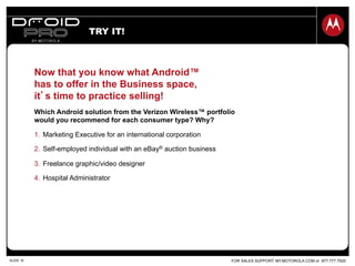 FOR SALES SUPPORT: MY.MOTOROLA.COM or 877.777.7520SLIDE 19
TRY IT!
Now that you know what Android™
has to offer in the Business space,
it’s time to practice selling!
Which Android solution from the Verizon Wireless™ portfolio
would you recommend for each consumer type? Why?
1.  Marketing Executive for an international corporation
2.  Self-employed individual with an eBay® auction business
3.  Freelance graphic/video designer
4.  Hospital Administrator
 