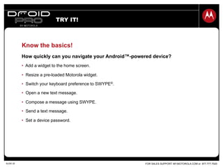FOR SALES SUPPORT: MY.MOTOROLA.COM or 877.777.7520SLIDE 20
Know the basics!
How quickly can you navigate your Android™-powered device?
•  Add a widget to the home screen.
•  Resize a pre-loaded Motorola widget.
•  Switch your keyboard preference to SWYPE®.
•  Open a new text message.
•  Compose a message using SWYPE.
•  Send a text message.
•  Set a device password.
TRY IT!
 