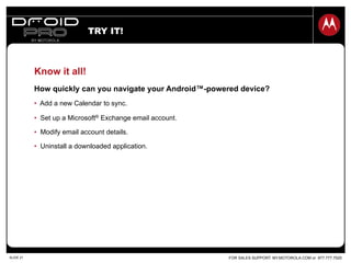 FOR SALES SUPPORT: MY.MOTOROLA.COM or 877.777.7520SLIDE 21
Know it all!
How quickly can you navigate your Android™-powered device?
•  Add a new Calendar to sync.
•  Set up a Microsoft® Exchange email account.
•  Modify email account details.
•  Uninstall a downloaded application.
TRY IT!
 