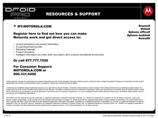 FOR SALES SUPPORT: MY.MOTOROLA.COM or 877.777.7520SLIDE 22
RESOURCES & SUPPORT
#name#
#title#
#phone office#
#phone mobile#
#email#
Certain features, services and applications are network dependent and may not be available in all areas; additional terms, conditions and/or charges may apply. All features, functionality and other product
specifications are subject to change without notice or obligation. Contact your service provider for details.
1 Activating the 3G Mobile Hotspot application requires you to subscribe to Verizon Wireless’ 3G Mobile Hotspot feature, which includes a 2GB monthly allowance for an additional monthly charge. Any
usage above the 2GB monthly allowance will be billed at a per-MB rate. This feature is separate from your smartphone data feature. When your smartphone is connected using 3G Mobile Hotspot, all data
sent or received by your smartphone (including data sent or received by any Wi-Fi devices connected to it, or by your smartphone itself) will be billed according to your 3G Mobile Hotspot feature, and not
according to your smartphone data feature.
MOTOROLA and the Stylized M Logo are trademarks or registered trademarks of Motorola Trademark Holdings, LLC. DROID is a trademark of Lucasfilm Ltd. and its related companies. Used under
license. Google, Google Maps, Gmail, Android and Android Market are trademarks of Google, Inc. Adobe and Flash are registered trademarks of Adobe Systems Incorporated in the United States and/or
other countries. Microsoft, Excel and PowerPoint are registered trademarks of Microsoft Corporation. Quickoffice is a registered trademark of Quickoffice, Inc. iPhone is a registered trademark of Apple Inc.,
registered in the U.S. and other countries. BlackBerry is a registered trademark of Research In Motion Limited. AOL is a registered trademark of America Online, Inc. LinkedIn is a registered trademark of
LinkedIn Corporation. All other trademarks are the property of their respective owners. © 2010 Motorola Mobility, Inc. All rights reserved.
MY.MOTOROLA.COM
Register here to find out how you can make
Motorola work and get direct access to:
•  Current promotions and product information
•  E-Learning & training tools
•  Marketing materials
•  Product simulators
•  Intelligent information you need, when you need it, all in a secure and tailored environment
Or call 877.777.7520
For Consumer Support:
MOTOROLA.COM or
800.331.6456
 