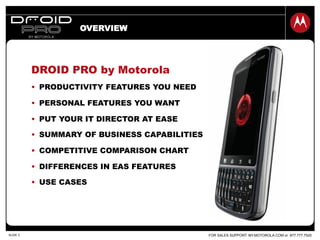 FOR SALES SUPPORT: MY.MOTOROLA.COM or 877.777.7520SLIDE 3
OVERVIEW
DROID PRO by Motorola
•  PRODUCTIVITY FEATURES YOU NEED
•  PERSONAL FEATURES YOU WANT
•  PUT YOUR IT DIRECTOR AT EASE
•  SUMMARY OF BUSINESS CAPABILITIES
•  COMPETITIVE COMPARISON CHART
•  DIFFERENCES IN EAS FEATURES
•  USE CASES
 