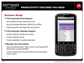 FOR SALES SUPPORT: MY.MOTOROLA.COM or 877.777.7520SLIDE 4
Business Ready
PRODUCTIVITY FEATURES YOU NEED
Full Corporate Email Support
Sort emails by thread, sender and more
Set up Exchange ActiveSync (EAS) Out of Office
Create separate email signatures per account
Full Corporate Calendar Support
Accept invitations directly from device
Forward calendar invites
Check availability of possible attendees
Manage Your Documents
View and edit Microsoft ® Word , Excel ® and PowerPoint®
attachments using Quickoffice®
Forward attachments via email without first downloading
to your device
 