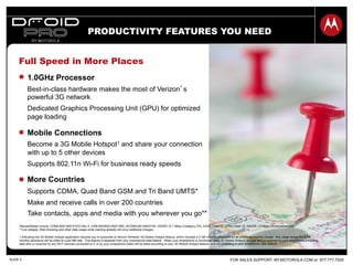 FOR SALES SUPPORT: MY.MOTOROLA.COM or 877.777.7520SLIDE 5
Full Speed in More Places
1.0GHz Processor
Best-in-class hardware makes the most of Verizon’s
powerful 3G network
Dedicated Graphics Processing Unit (GPU) for optimized
page loading
Mobile Connections
Become a 3G Mobile Hotspot1 and share your connection
with up to 5 other devices
Supports 802.11n Wi-Fi for business ready speeds
More Countries
Supports CDMA, Quad Band GSM and Tri Band UMTS*
Make and receive calls in over 200 countries
Take contacts, apps and media with you wherever you go**
1 Activating the 3G Mobile Hotspot application requires you to subscribe to Verizon Wireless' 3G Mobile Hotspot feature, which includes a 2 GB monthly allowance for an additional monthly charge. Any usage above the 2 GB
monthly allowance will be billed at a per-MB rate. This feature is separate from your smartphone data feature When your smartphone is connected using 3G Mobile Hotspot, all data sent or received by your smartphone (including
data sent or received by any Wi-Fi devices connected to it, or by your smartphone itself) will be billed according to your 3G Mobile Hotspot feature, and not according to your smartphone data feature.
• Bands/Modes include: CDMA 800/1900 EVDO Rev A, GSM 850/900/1800/1900, WCDMA 85/1900/2100, HSDPA 10.1 Mbps (Category 7/8), EDGE Class12, GPRS Class 12, HSUPA 1.8 Mbps, eCompass/aGPS
**Live widgets, Web browsing and other data usage while roaming globally will incur additional charges.
PRODUCTIVITY FEATURES YOU NEED
 
