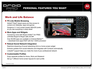 FOR SALES SUPPORT: MY.MOTOROLA.COM or 877.777.7520SLIDE 6
Work and Life Balance
PC-Like Mobile Browsing
Adobe® Flash® player gives you free access to
content-rich Websites, apps and games
Gorgeous 3.1-inch screen boasts 480x320 pixels,
so you see everything in sharp detail
More Apps and Widgets
Connect by voice with Skype mobile™ for FREE
unlimited Skype-to-Skype calls and IM*
Over 80,000 apps are available on Android Market™
—download more apps FAST with the 1.0GHz processor
Robust Social Network Integration
Real-time streaming of social networking info to a home screen widget
Extracts updates from social networks and integrates with Contacts automatically
LinkedIn® support helps you make the most of your professional network
Customizable Profiles
Enjoy separate profiles for Home, Work and Weekend
Set up 7 different home screen layouts for each profile
*From the U.S. only.
PERSONAL FEATURES YOU WANT
 