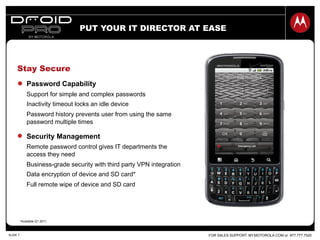 FOR SALES SUPPORT: MY.MOTOROLA.COM or 877.777.7520SLIDE 7
Stay Secure
PUT YOUR IT DIRECTOR AT EASE
Password Capability
Support for simple and complex passwords
Inactivity timeout locks an idle device
Password history prevents user from using the same
password multiple times
Security Management
Remote password control gives IT departments the
access they need
Business-grade security with third party VPN integration
Data encryption of device and SD card*
Full remote wipe of device and SD card
*Available Q1 2011.
 