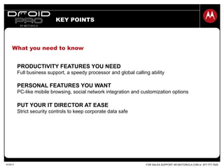 FOR SALES SUPPORT: MY.MOTOROLA.COM or 877.777.7520SLIDE 8
PRODUCTIVITY FEATURES YOU NEED
Full business support, a speedy processor and global calling ability
PERSONAL FEATURES YOU WANT
PC-like mobile browsing, social network integration and customization options
PUT YOUR IT DIRECTOR AT EASE
Strict security controls to keep corporate data safe
KEY POINTS
What you need to know
 