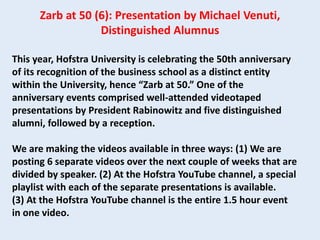 This year, Hofstra University is celebrating the 50th anniversary
of its recognition of the business school as a distinct entity
within the University, hence “Zarb at 50.” One of the
anniversary events comprised well-attended videotaped
presentations by President Rabinowitz and five distinguished
alumni, followed by a reception.
We are making the videos available in three ways: (1) We are
posting 6 separate videos over the next couple of weeks that are
divided by speaker. (2) At the Hofstra YouTube channel, a special
playlist with each of the separate presentations is available.
(3) At the Hofstra YouTube channel is the entire 1.5 hour event
in one video.
Zarb at 50 (6): Presentation by Michael Venuti,
Distinguished Alumnus
 