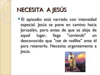NECESITA A JESÚSNECESITA A JESÚS
El episodio está narrado con intensidad
especial. Jesús se pone en camino hacia
Jerusalén, pero antes de que se aleje de
aquel lugar, llega "corriendo" un
desconocido que "cae de rodillas" ante él
para retenerlo. Necesita urgentemente a
Jesús.
 