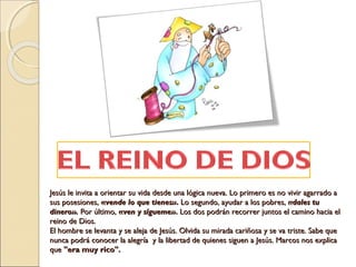 Jesús le invita a orientar su vida desde una lógica nueva. Lo primero es no vivir agarrado aJesús le invita a orientar su vida desde una lógica nueva. Lo primero es no vivir agarrado a
sus posesiones,sus posesiones, ««vende lo que tienes»vende lo que tienes».. Lo segundo, ayudar a los pobres,Lo segundo, ayudar a los pobres, «dales tu«dales tu
dinero».dinero». Por último,Por último, ««ven y sígueme»ven y sígueme».. Los dos podrán recorrer juntos el camino hacia elLos dos podrán recorrer juntos el camino hacia el
reino de Dios.reino de Dios.
El hombre se levanta y se aleja de Jesús. Olvida su mirada cariñosa y se va triste. Sabe queEl hombre se levanta y se aleja de Jesús. Olvida su mirada cariñosa y se va triste. Sabe que
nunca podrá conocer la alegría  y la libertad de quienes siguen a Jesús. Marcos nos explicanunca podrá conocer la alegría  y la libertad de quienes siguen a Jesús. Marcos nos explica
queque "era muy rico"."era muy rico".
 