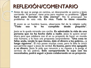 REFLEXIÓN/COMENTARIOREFLEXIÓN/COMENTARIO
 Antes de que se ponga en camino, un desconocido se acerca a Jesús
corriendo. Al parecer, tiene prisa para resolver su problema: "¿Qué
haré para heredar la vida eterna?". No le preocupan los
problemas de esta vida. Es rico. Todo lo tiene resuelto.
El joven es un hombre bueno, observante fiel de la religión judía:
"Todo eso lo he cumplido desde pequeño".
Jesús se le queda mirando con cariño. Es admirable la vida de una
persona que no ha hecho daño a nadie. Jesús lo quiere atraer
ahora para que colabore con él en su proyecto de hacer un mundo
más humano, y le hace una propuesta sorprendente: "Una cosa te
falta: anda, vende lo que tienes, dale el dinero a los pobres... y
luego sígueme". El rico posee muchas cosas, pero le falta lo único
que permite seguir a Jesús de verdad. Es bueno, pero vive apegado
a su dinero. Jesús le pide que renuncie a su riqueza y la ponga al
servicio de los pobres. Solo compartiendo lo suyo con los
necesitados, podrá seguir a Jesús colaborando en su proyecto.
 