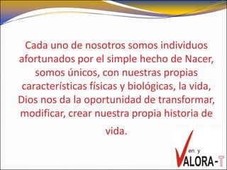 Cada uno de nosotros somos individuos
afortunados por el simple hecho de Nacer,
    somos únicos, con nuestras propias
 características físicas y biológicas, la vida,
Dios nos da la oportunidad de transformar,
modificar, crear nuestra propia historia de
                    vida.
 