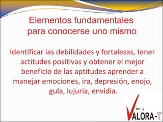 Elementos fundamentales
     para conocerse uno mismo.

Identificar las debilidades y fortalezas, tener
   actitudes positivas y obtener el mejor
   beneficio de las aptitudes aprender a
 manejar emociones, ira, depresión, enojo,
              gula, lujuria, envidia.
 