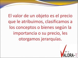 El valor de un objeto es el precio
que le atribuimos, clasificamos a
los conceptos o bienes según la
   importancia o su precio, les
      otorgamos jerarquías.
 