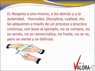 EL Respeto a uno mismo, a los demás y a la
autoridad, Honradez, Disciplina, Lealtad, etc.
Se adquieren a través de un proceso y practica
continua, con base al ejemplo, no se compra, no
se vende, no se comercializa, no huele, no se ve,
pero se siente y se disfruta.
 