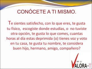 CONÓCETE A TI MISMO.

 Te sientes satisfecho, con lo que eres, te gusta
tu físico, escogiste donde estudias, o no tuviste
  otra opción, te gusta lo que comes, cuantas
horas al día estas deprimida (o) tienes voz y voto
  en tu casa, te gusta tu nombre, te considera
    buen hijo, hermano, amigo, compañero?
 