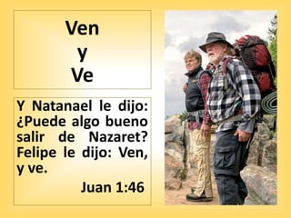 Ven
y
Ve
Y Natanael le dijo:
¿Puede algo bueno
salir de Nazaret?
Felipe le dijo: Ven,
y ve.
Juan 1:46
 