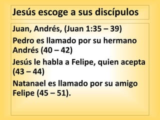 Jesús escoge a sus discípulos
Juan, Andrés, (Juan 1:35 – 39)
Pedro es llamado por su hermano
Andrés (40 – 42)
Jesús le habla a Felipe, quien acepta
(43 – 44)
Natanael es llamado por su amigo
Felipe (45 – 51).
 