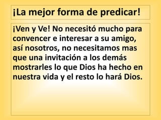¡La mejor forma de predicar!
¡Ven y Ve! No necesitó mucho para
convencer e interesar a su amigo,
así nosotros, no necesitamos mas
que una invitación a los demás
mostrarles lo que Dios ha hecho en
nuestra vida y el resto lo hará Dios.
 