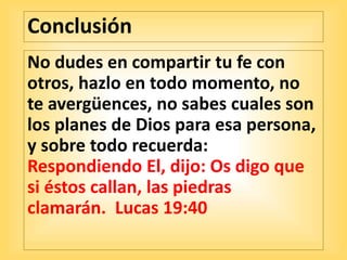 Conclusión
No dudes en compartir tu fe con
otros, hazlo en todo momento, no
te avergüences, no sabes cuales son
los planes de Dios para esa persona,
y sobre todo recuerda:
Respondiendo El, dijo: Os digo que
si éstos callan, las piedras
clamarán. Lucas 19:40
 