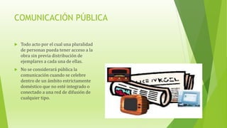 COMUNICACIÓN PÚBLICA
 Todo acto por el cual una pluralidad
de personas pueda tener acceso a la
obra sin previa distribución de
ejemplares a cada una de ellas.
 No se considerará pública la
comunicación cuando se celebre
dentro de un ámbito estrictamente
doméstico que no esté integrado o
conectado a una red de difusión de
cualquier tipo.
 