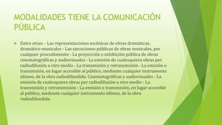 MODALIDADES TIENE LA COMUNICACIÓN
PÚBLICA
 Entre otras: - Las representaciones escénicas de obras dramáticas,
dramático-musicales - Las ejecuciones públicas de obras musicales, por
cualquier procedimiento - La proyección o exhibición pública de obras
cinematográficas y audiovisuales - La emisión de cualesquiera obras por
radiodifusión u otro medio - La transmisión y retransmisión - La emisión o
transmisión, en lugar accesible al público, mediante cualquier instrumento
idóneo, de la obra radiodifundida. Cinematográficas y audiovisuales - La
emisión de cualesquiera obras por radiodifusión u otro medio - La
transmisión y retransmisión - La emisión o transmisión, en lugar accesible
al público, mediante cualquier instrumento idóneo, de la obra
radiodifundida.
 