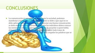 CONCLUSIONES
 La comunicación es una gran necesidad para la sociedad, podemos
manifestar a través del análisis realizado, esto se debe a que aquí no se
debe aplicar técnicas inadecuadas para ejecutar una buena comunicación;
se debe emitir y recibir información, por eso los individuos deben conocer
las normas de cortesía, como la típica norma de escuchar a quien habla;
debemos ser tolerantes con nuestro prójimo y sobre todo tratar de
llevársela muy bien con las personas, por muy cargadas las palabras que se
reciba departe del receptor.
 