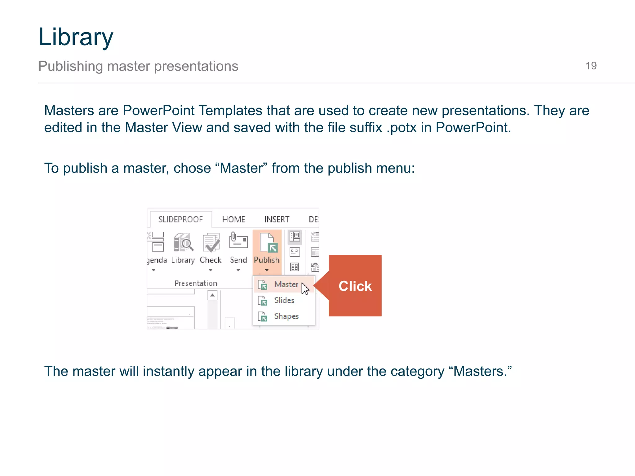Library
Publishing to the library 19
Publishing describes the process of saving elements to the library.
After publishing, the new or updated content is immediately available your team’s library and can be
found by the search.
To edit existing content, just use the edit command from the library. The presentation will open with
the right content selected. When finished editing, just press “Publish”:
Click Edit1
When finished,
click Publish
2
 