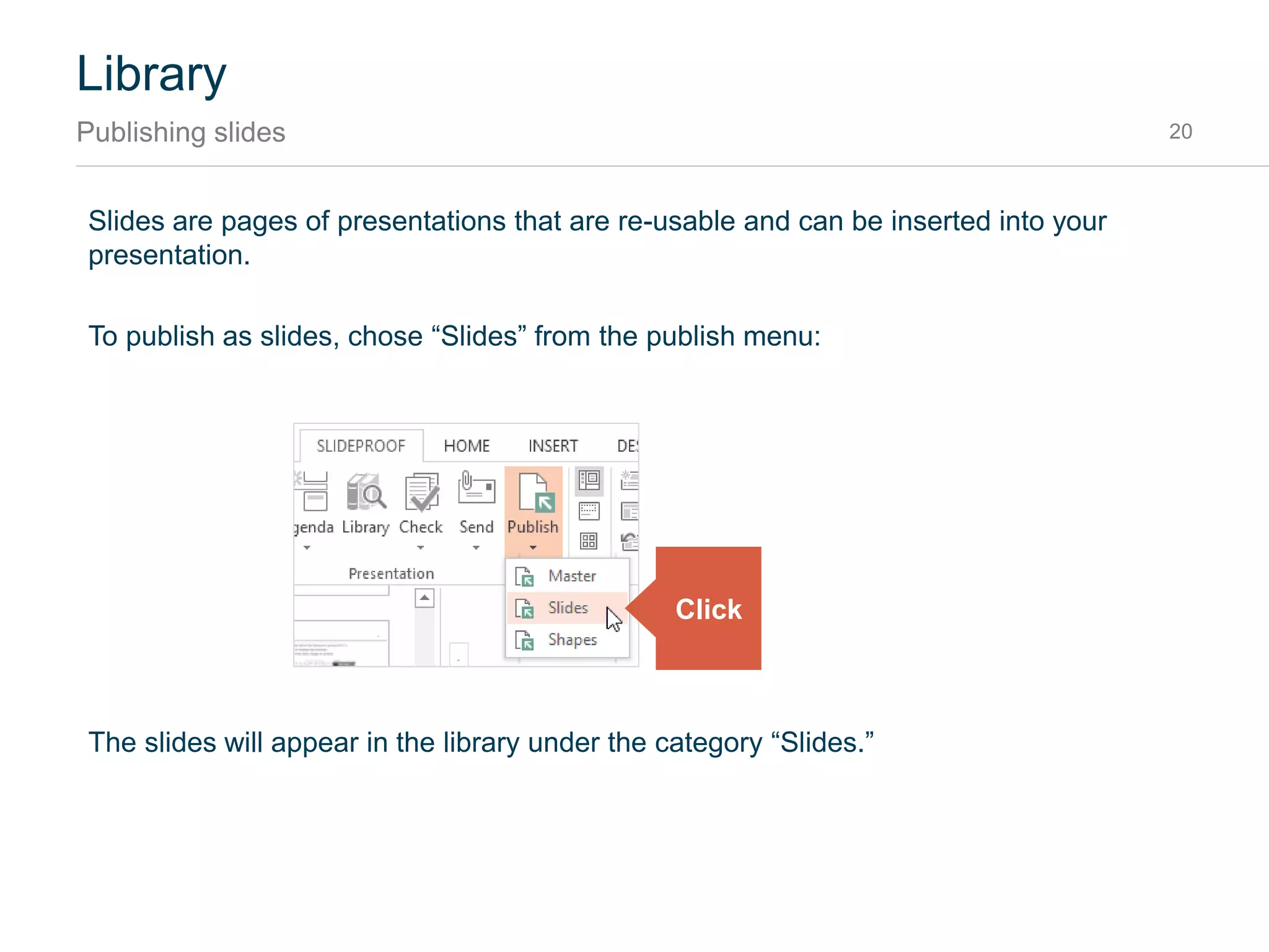 Masters are PowerPoint Templates that are used to create new presentations. They are edited in the
Master View and saved with the file suffix .potx in PowerPoint.
To publish a master, chose “Master” from the publish menu:
The master will instantly appear in the library under the category “Masters.”
Library
Publishing master presentations 20
Click
 