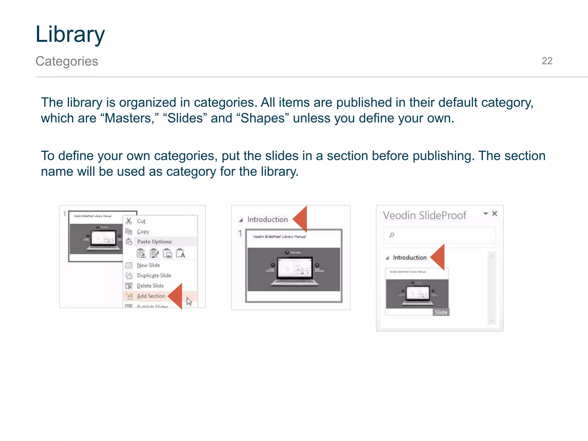 Library
Publishing shapes 22
Shapes are re-usable objects that can be inserted into the current slide. Maps, Harvey balls or traffic
lights are examples of typical shapes.
Open the Selection Pane by pressing Alt+F10. Give each shape a unique name. Then chose
“Shapes” from the publish menu:
Afterwards, your shapes will appear in the library under the category “Shapes.”
Name shapes in
Selection Pane
1
Click2
 