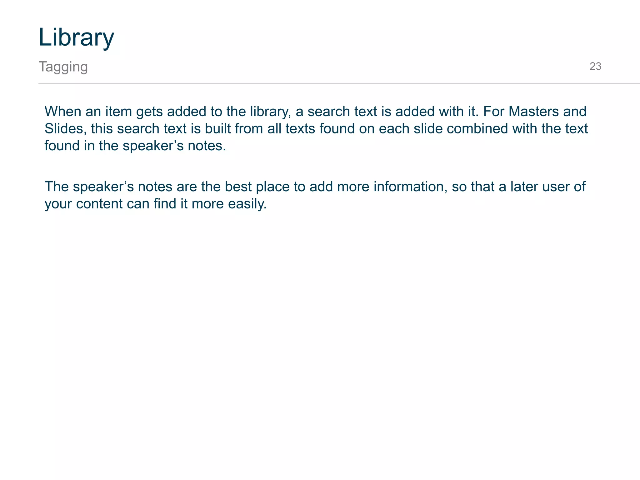 Library
Categories 23
The library is organized in categories. All items are published in their default category, which are
“Masters,” “Slides” and “Shapes” unless you define your own.
To define your own categories, put the slides in a section before publishing. The section name will be
used as category for the library.
 