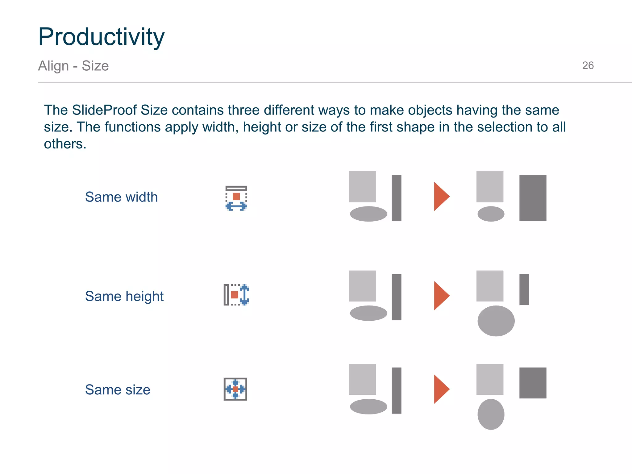 Productivity
Align - Alignment 26
The SlideProof Alignment contains six different ways to align the selected shapes:
Align Left
Align horizontal center
Align right
Align top
Align vertical center
Align bottom
For example, if you want to align the three boxes
at the left position of the red box, first click on the
blue box. Then hold down the CTRL key and
select the gray ones. Then click Align Left.
Click1
Press and hold
CTRL key and
select
2
Click align left3
 