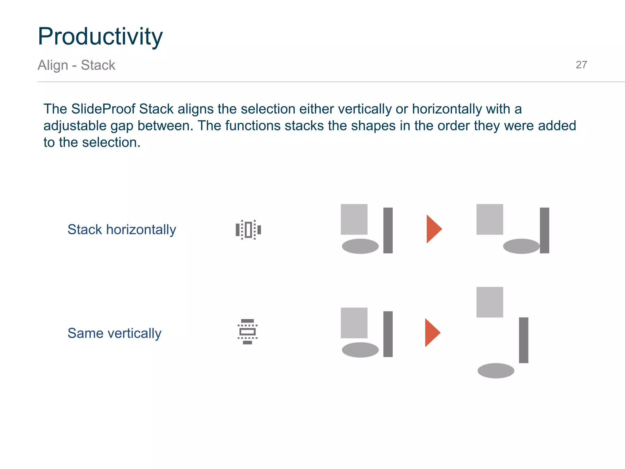 Productivity
Align – Alignment snapping points 27
When selecting only a single shape and pressing align, the shape is aligned to the slide. When
pressing align a second time it is aligned to the workspace1.
1 Workspace is the position and size of the body placeholder in layout or slide master
Original
1st click of Align Left aligns to
left side of the slide
2st click aligns to left edge of
workspace
 