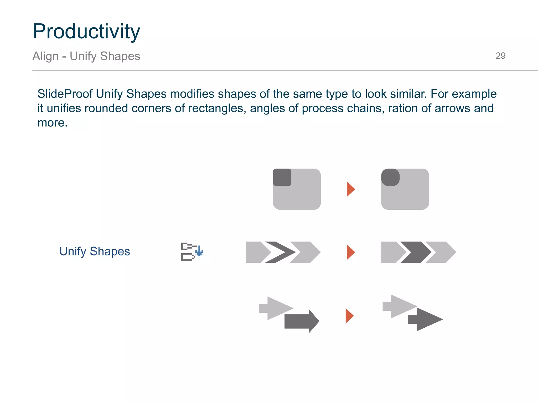 SlideProof Distribute is a great way to layout shapes vertically or horizontally. It offers three different
algorithms to layout shapes: Distribute, Distribute with resize, Stack. The last two offer to specify a
gap between the shapes.
Productivity
Align - Distribute 29
Distribute
Original
Distribute w resize
Stack
 