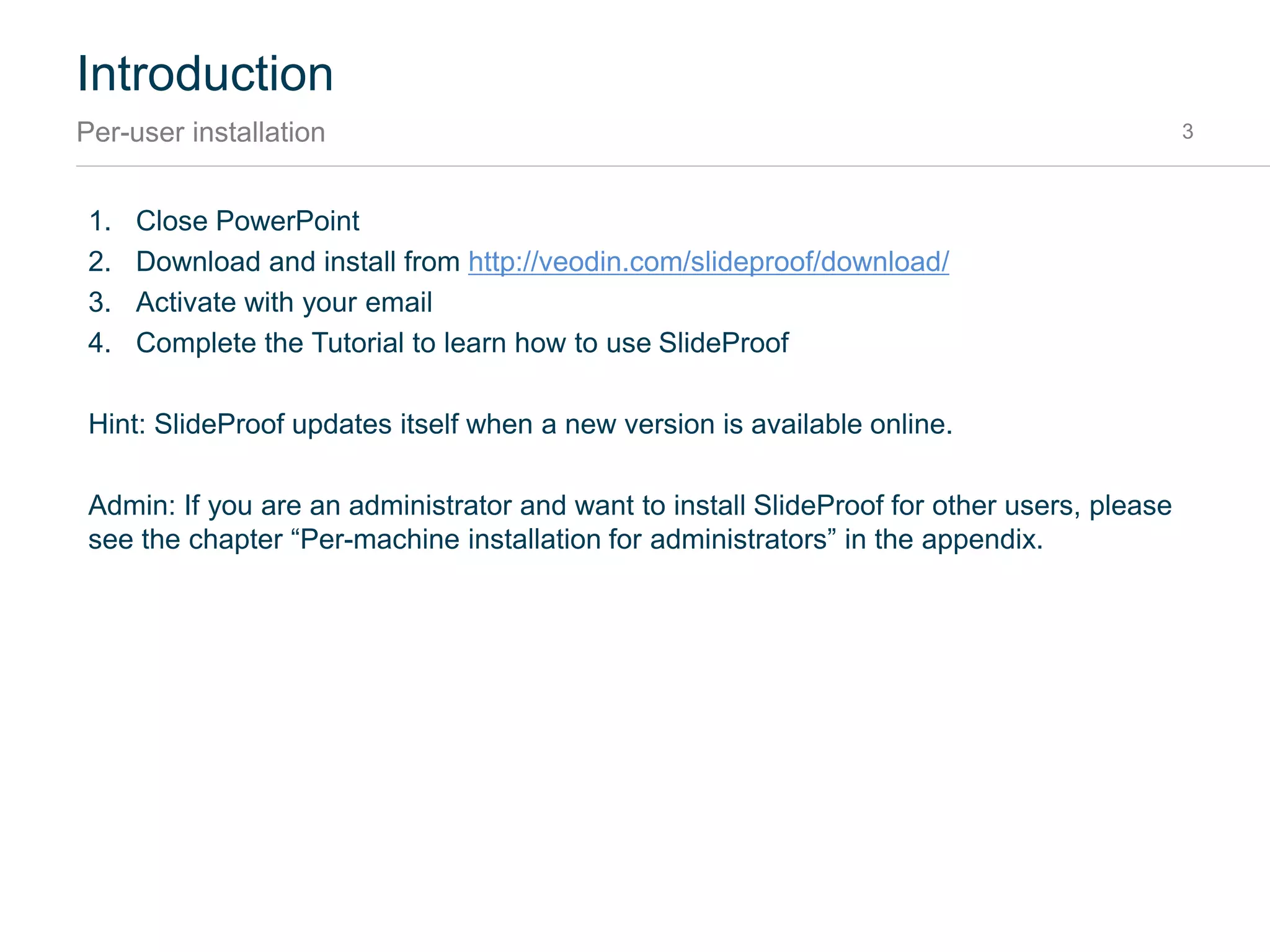 Introduction
Per-user installation 3
1. Close PowerPoint
2. Download and install from http://veodin.com/slideproof/download/
3. Activate with your email
4. Complete the Tutorial to learn how to use SlideProof
Hint: SlideProof updates itself when a new version is available online.
Admin: If you are an administrator and want to install SlideProof for other users, please see the
chapter “Per-machine installation for administrators” in the appendix.
 