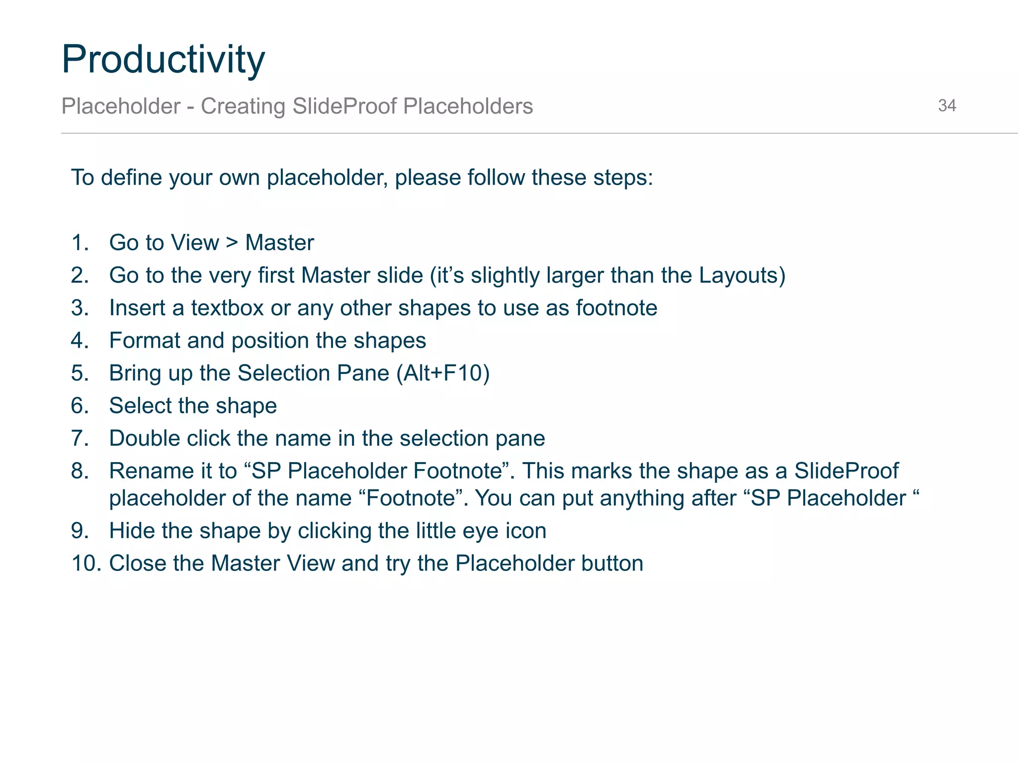 Productivity
Placeholder - Introduction 34
Placeholders are elements that are at the same position on each slide, for example title, subtitle, slide
number and footnote. There are two types of placeholders:
• PowerPoint Placeholders
• SlideProof Custom Placeholders
To insert a placeholder on a slide, just open the placeholder menu and click the type of placeholder
you want to insert:
Placeholder Menu1
Click to insert2
 