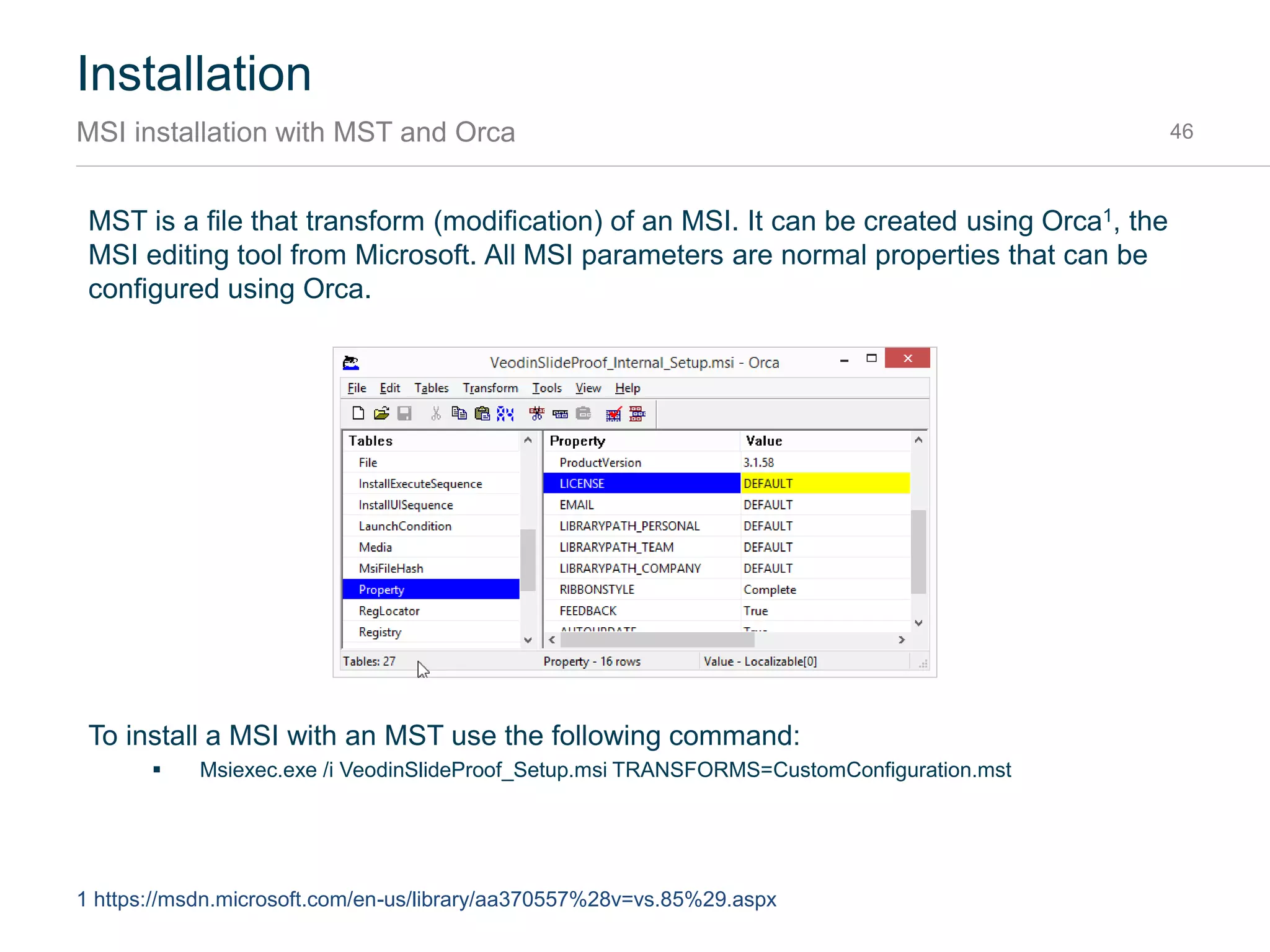 Installation
MSI package parameters 46
The MSI package has the following set of parameters to configure the installation
Parameter Values Description
LICENSE 00000000-00000000-
00000000-00000000
Your license key for using SlideProof. When not specified, a trial
period is started.
FEEDBACK False | True Toggles sending usage statistics and crash reports over the
internet. Default is True.
AUTOUPDATE False | True Toggles automatic download & installation of updates. Default is
True for Per-User MSI and False for Per-Machine or Enterprise
installation.
RIBBONSTYLE CheckOnly | Complete Specifies which edition of SlideProof to use. Default is Complete.
EMAIL info@company.com Specifies a default mail address for all users to enable client
customizations. If set, the Registration dialog is skipped.
LIBRARYPATH
_PERSONAL
“C:Slide Library” Specifies a location for the personal slide library. Environment
variables can be used. Default is
“%USERPROFILE%DocumentsSlide Library”.
LIBRARYPATH
_TEAM
“C:Slide Library” Specifies a location for the team slide library. Environment
variables can be used. Default is empty.
LIBRARYPATH
_COMPANY
“C:Slide Library” Specifies a location for the company slide library. Environment
variables can be used. Default is empty.
 